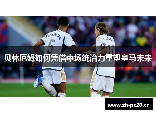 贝林厄姆如何凭借中场统治力重塑皇马未来 贝林厄姆如何凭借中场统治力重塑皇马未来