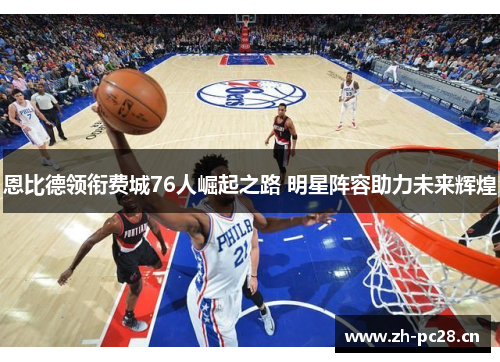 恩比德领衔费城76人崛起之路 明星阵容助力未来辉煌 恩比德领衔费城76人崛起之路 明星阵容助力未来辉煌