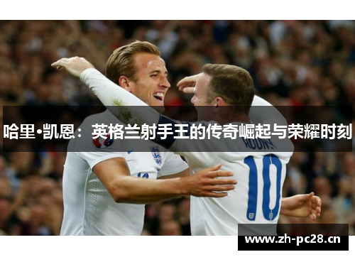 哈里·凯恩：英格兰射手王的传奇崛起与荣耀时刻