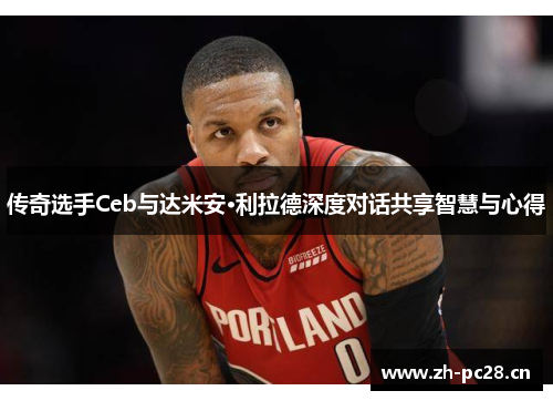 传奇选手Ceb与达米安·利拉德深度对话共享智慧与心得 传奇选手Ceb与达米安·利拉德深度对话共享智慧与心得