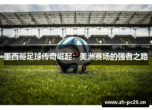 墨西哥足球传奇崛起:美洲赛场的强者之路 墨西哥足球传奇崛起:美洲赛场的强者之路