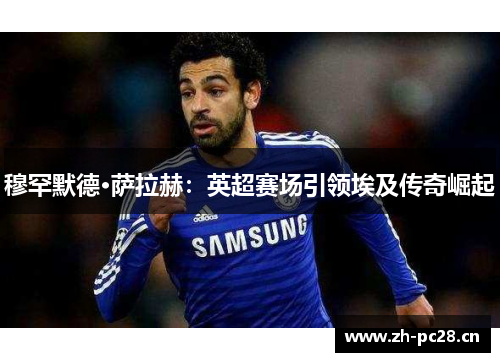 穆罕默德·萨拉赫：英超赛场引领埃及传奇崛起