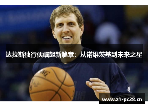 达拉斯独行侠崛起新篇章:从诺维茨基到未来之星 达拉斯独行侠崛起新篇章:从诺维茨基到未来之星