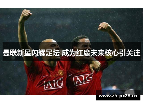 曼联新星闪耀足坛 成为红魔未来核心引关注 曼联新星闪耀足坛 成为红魔未来核心引关注