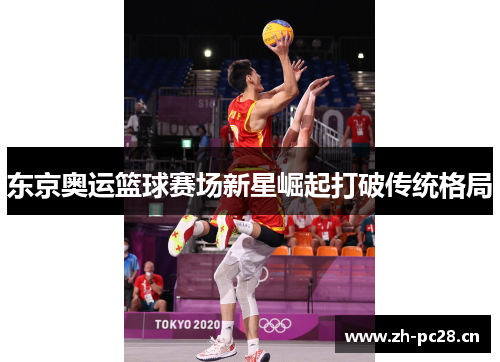 东京奥运篮球赛场新星崛起打破传统格局 东京奥运篮球赛场新星崛起打破传统格局