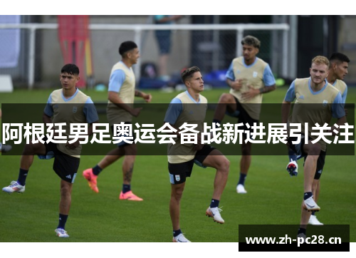 阿根廷男足奥运会备战新进展引关注
